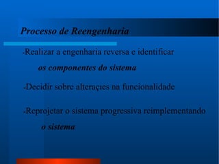 Processo de Reengenharia - Realizar a engenharia reversa e identificar  os componentes do sistema - Decidir sobre alterações na funcionalidade - Reprojetar o sistema progressiva reimplementando   o sistema 