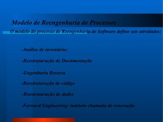 Modelo de Reengenharia de Processos  O modelo do processo de Reengenharia de Software define seis atividades: -Análise de inventário: -Reestruturação de Documentação -Engenharia Reversa -Reestruturação de código -Reestruturação de dados -Forward Engineering: também chamada de renovação 