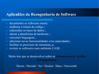 Aplica₤ões da Reengenharia de Software -  documentar os softwares atuais;  -  melhorar a leitura do código ;  -  redesenhar as bases de dados ;  -  alterar a plataforma de hardware ;  -  converter linguagens ;  -  adicionar novas funcionalidades e/ou capacidades;  -  facilitar os processos de manutenção;  -  evoluir os softwares num ambiente CASE.  Desire / Decode / Art / Docket / Macs / Newcomb Muito tem que se desenvolver sobre as  Ferramentas de Auxílio à Reengenharia  