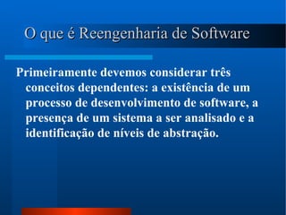 O que é Reengenharia de Software   Primeiramente devemos considerar três conceitos dependentes: a existência de um processo de desenvolvimento de software, a presença de um sistema a ser analisado e a identificação de níveis de abstração. 