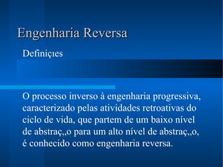 Engenharia Reversa Definições     O processo inverso à engenharia progressiva, caracterizado pelas atividades retroativas do ciclo de vida, que partem de um baixo nível de abstração para um alto nível de abstração, é conhecido como engenharia reversa.   
