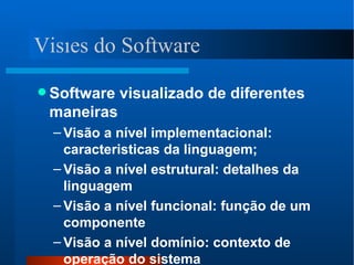 Software visualizado de diferentes maneiras Visão a nível implementacional: caracteristicas da linguagem; Visão a nível estrutural: detalhes da linguagem Visão a nível funcional: função de um componente Visão a nível domínio: contexto de operação do sistema Visões do Software 