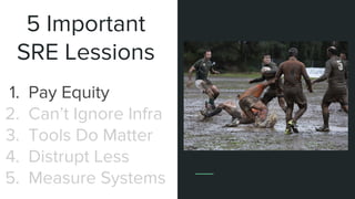 5 Important
SRE Lessions
1. Pay Equity
2. Can’t Ignore Infra
3. Tools Do Matter
4. Distrupt Less
5. Measure Systems
 