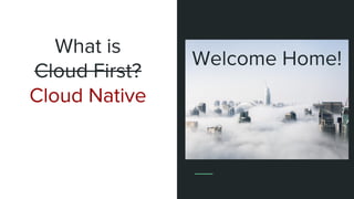 What is
Cloud First?
Cloud Native
Welcome Home!
 
