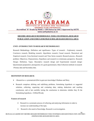 14
DR.TR. KALAI LAKSHMI/ SIST/ SREX5002 -RESEARCH METHODOLOGY TOOLS TECHNIQUES, RESEARCH PUBLICATION AND ETHICS
(FOR PH.D SCHOLARS BASED 2020 SYLLABUS)
SREX5002 -RESEARCH METHODOLOGY TOOLS TECHNIQUES, RESEARCH
PUBLICATION AND ETHICS (FOR PH.D SCHOLARS BASED 2020 SYLLABUS)
UNIT1 -INTRODUCTION TO RESEARCH METHODOLOGY
Research Methodology- Definition and significance- Types of research - Exploratory research,
Conclusive research, Modeling research, Algorithmic research, Casual research, Theoretical and
Empirical research, Cross-Sectional research and Time Series research, Research process-, Research
problem- Objectives, Characteristics, Hypothesis and research in evolutionary perspective. Research
Design- Definition, Types- Descriptive research design and Experimental research design-
Questionnaire preparation- prerequisites of a good questionnaire, Data Collection methods in research
-Primary data and Secondary data.
DEFINITION OF RESEARCH:
• ―Research as a ―systematized effort to gain new knowledge.‖ Redman and Mory
• Research comprises defining and redefining problems, formulating hypothesis or suggested
solutions, collecting, organizing and evaluating data; making deductions and reaching
conclusions; and at last carefully testing the conclusions to determine whether they fit the
formulating hypothesis. -CliffordWoody
Features of research
• Research is a systematic process of collecting and analyzing information in order to
increase our understanding of the topic.
• Research is the search of knowledge. Research is an investigation.
 