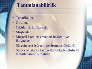 Tanımlanabilirlik
• Tedarikçiler,
• Girdiler,
• Çıktılar (ürün/hizmet),
• Müşteriler,
• Müşteri istekleri (müşteri beklenti ve
ihtiyaçları),
• Sürecin sesi (sürecin performans ölçümü),
• Süreci oluşturan faaliyetler belgelenebilir ve
tanımlanabilir olmalıdır.
 