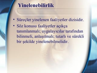 Yinelenebilirlik
• Süreçler yinelenen faaliyetler dizisidir.
• Söz konusu faaliyetler açıkça
tanımlanmalı; uygulayıcılar tarafından
bilinmeli, anlaşılmalı; tutarlı ve sürekli
bir şekilde yinelenebilmelidir.
 