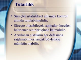 Tutarlılık
• Süreçler istatistiksel anlamda kontrol
altında tutulabilmelidir.
• Süreçte oluşabilecek sapmalar önceden
belirlenen sınırlar içinde kalmalıdır.
• Arzulanan çıktıların her defasında
sağlanabilmesi ancak böylelikle
mümkün olabilir.
 
