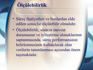 Ölçülebilirlik
• Süreç faaliyetleri ve bunlardan elde
edilen sonuçlar ölçülebilir olmalıdır.
• Ölçülebilirlik, sürecin mevcut
durumunun ve iyileştirme olanaklarının
saptanmasında, süreç performansının
belirlenmesinde kullanılacak olan
verilerin tanımlanması açısından önem
taşımaktadır.
 
