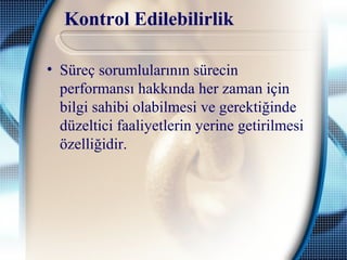 Kontrol Edilebilirlik
• Süreç sorumlularının sürecin
performansı hakkında her zaman için
bilgi sahibi olabilmesi ve gerektiğinde
düzeltici faaliyetlerin yerine getirilmesi
özelliğidir.
 