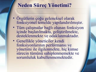 Neden Süreç Yönetimi?
• Örgütlerin çoğu geleneksel olarak
fonksiyonel temelde yapılandırılmıştır.
• Tüm çalışmalar bağlı olunan fonksiyon
içinde başlatılmakta, geliştirilmekte,
desteklenmekte ve odaklanmaktadır.
• Genellikle yöneticiler kendi
fonksiyonlarının performansı ve
yönetimi ile ilgilenmekte, hiç kimse
sürecin tümünü sahiplenmemekte ve
sorumluluk kabullenmemektedir.
 