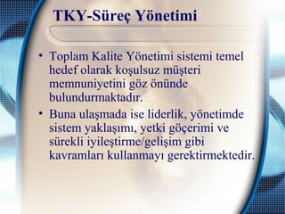 TKY-Süreç Yönetimi
• Toplam Kalite Yönetimi sistemi temel
hedef olarak koşulsuz müşteri
memnuniyetini göz önünde
bulundurmaktadır.
• Buna ulaşmada ise liderlik, yönetimde
sistem yaklaşımı, yetki göçerimi ve
sürekli iyileştirme/gelişim gibi
kavramları kullanmayı gerektirmektedir.
 
