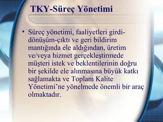 TKY-Süreç Yönetimi
• Süreç yönetimi, faaliyetleri girdi-
dönüşüm-çıktı ve geri bildirim
mantığında ele aldığından, üretim
ve/veya hizmet gerçekleştirmede
müşteri istek ve beklentilerinin doğru
bir şekilde ele alınmasına büyük katkı
sağlamakta ve Toplam Kalite
Yönetimi’ne yönelmede önemli bir araç
olmaktadır.
 