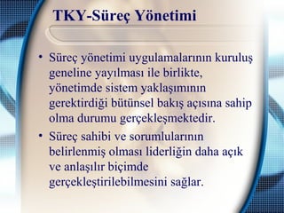 TKY-Süreç Yönetimi
• Süreç yönetimi uygulamalarının kuruluş
geneline yayılması ile birlikte,
yönetimde sistem yaklaşımının
gerektirdiği bütünsel bakış açısına sahip
olma durumu gerçekleşmektedir.
• Süreç sahibi ve sorumlularının
belirlenmiş olması liderliğin daha açık
ve anlaşılır biçimde
gerçekleştirilebilmesini sağlar.
 