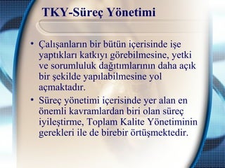 TKY-Süreç Yönetimi
• Çalışanların bir bütün içerisinde işe
yaptıkları katkıyı görebilmesine, yetki
ve sorumluluk dağıtımlarının daha açık
bir şekilde yapılabilmesine yol
açmaktadır.
• Süreç yönetimi içerisinde yer alan en
önemli kavramlardan biri olan süreç
iyileştirme, Toplam Kalite Yönetiminin
gerekleri ile de birebir örtüşmektedir.
 