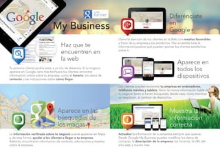 Haz que te
encuentren en
la web
Diferénciate
en
Google+
Aparece en
todos los
dispositivos
Muestra la
información
correcta
Aparece en las
búsquedas de
los mapas
Tu próximo cliente podría estar a un clic de distancia. Si tu negocio
aparece en Google, será más fácil para tus clientes encontrar
información online sobre tu empresa, como el horario, los datos de
contacto o las indicaciones sobre cómo llegar.
Llama la atención de tus clientes en la Web con reseñas favorables
y fotos de tu empresa y tus productos. Haz accesible toda la
información positiva que pueden aportar los clientes satisfechos
sobre ti.
Los clientes pueden encontrar tu empresa en ordenadores,
teléfonos móviles y tablets. Verán la misma información fiable de
tu negocio tanto si hacen búsquedas desde casa, como mientras
se desplazan, al cambiar de dispositivo.
Actualiza la información de tu empresa siempre que quieras.
Desde Google My Business puedes modificar los datos de
contacto, la descripción de la empresa, los horarios, la URL del
sitio web y mucho más.
La información verificada sobre tu negocio puede aparecer en Maps
y, de esta forma, ayudar a los clientes a llegar a tu empresa.
Además, encontrarán información de contacto, valoraciones y reseñas
sobre la empresa.
My Business
 