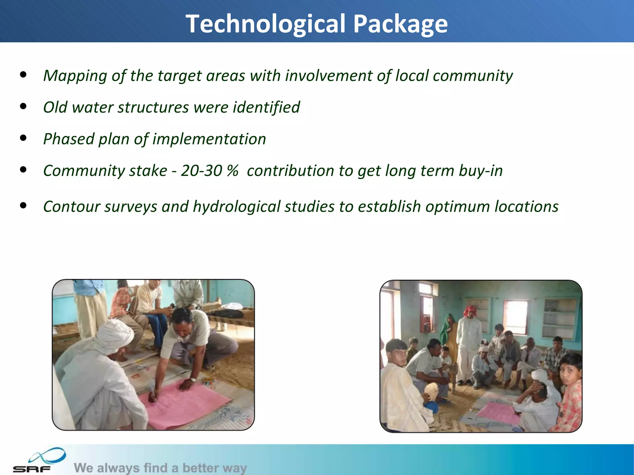 Technological Package
• Mapping of the target areas with involvement of local community
• Old water structures were identified
• Phased plan of implementation
• Community stake - 20-30 % contribution to get long term buy-in

• Contour surveys and hydrological studies to establish optimum locations




                                                                            10
 