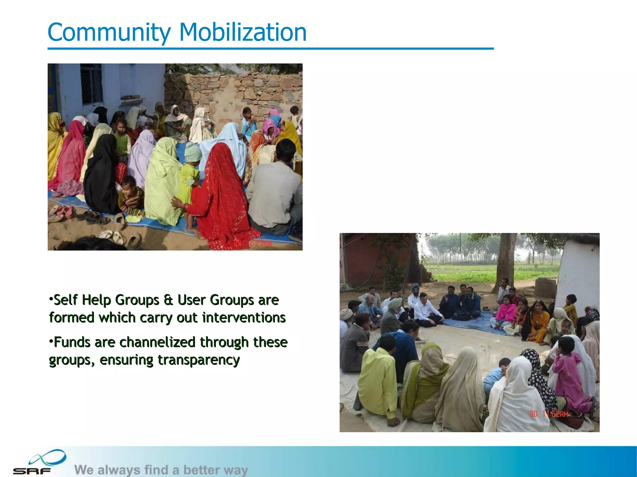 Community Mobilization




•Self Help Groups & User Groups are
formed which carry out interventions
•Funds are channelized through these
groups, ensuring transparency




                                       11
 
