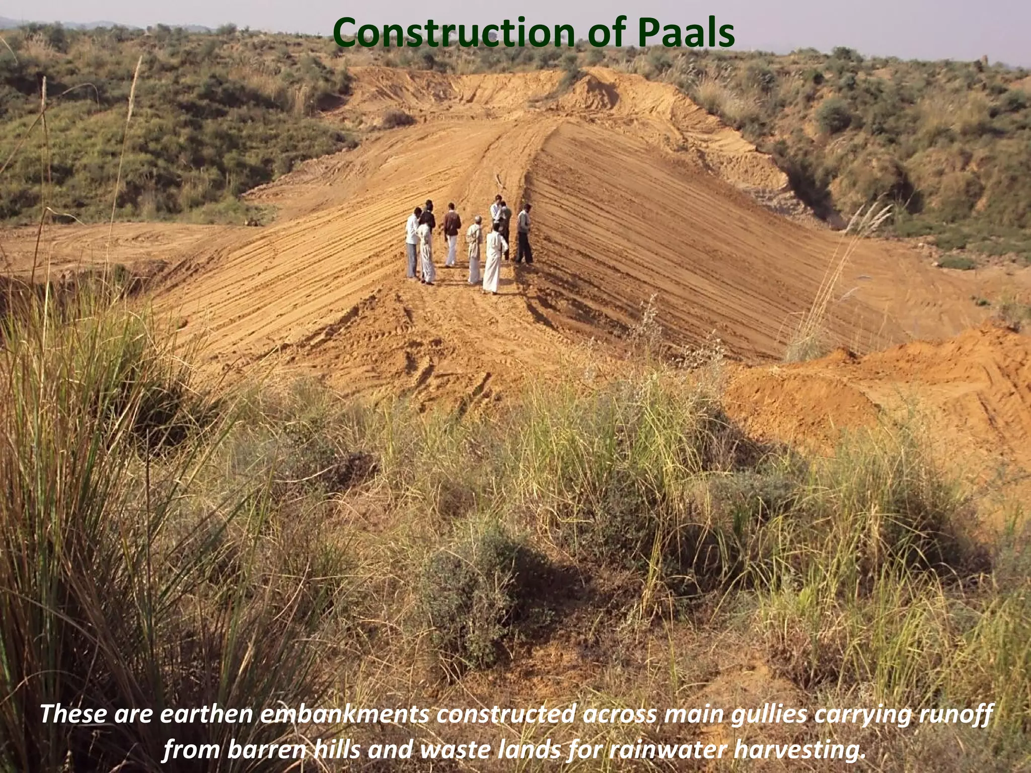 Construction of Paals




These are earthen embankments constructed across main gullies carrying runoff
          from barren hills and waste lands for rainwater harvesting.           12
 