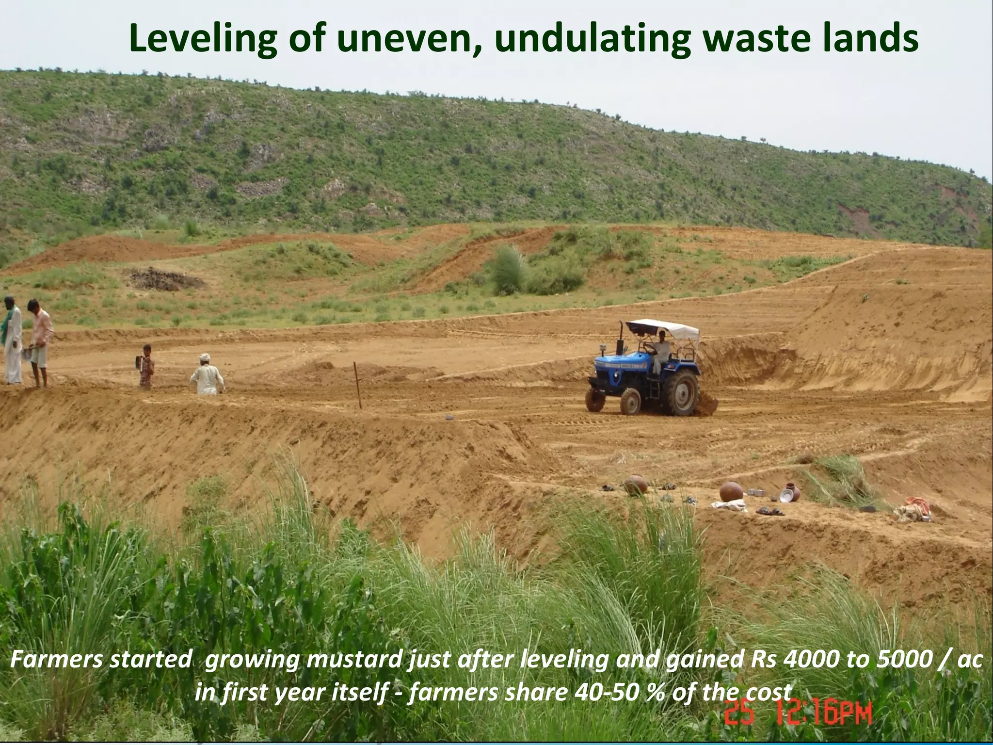 Leveling of uneven, undulating waste lands




Farmers started growing mustard just after leveling and gained Rs 4000 to 5000 / ac
               in first year itself - farmers share 40-50 % of the cost
                                                                                 13
 