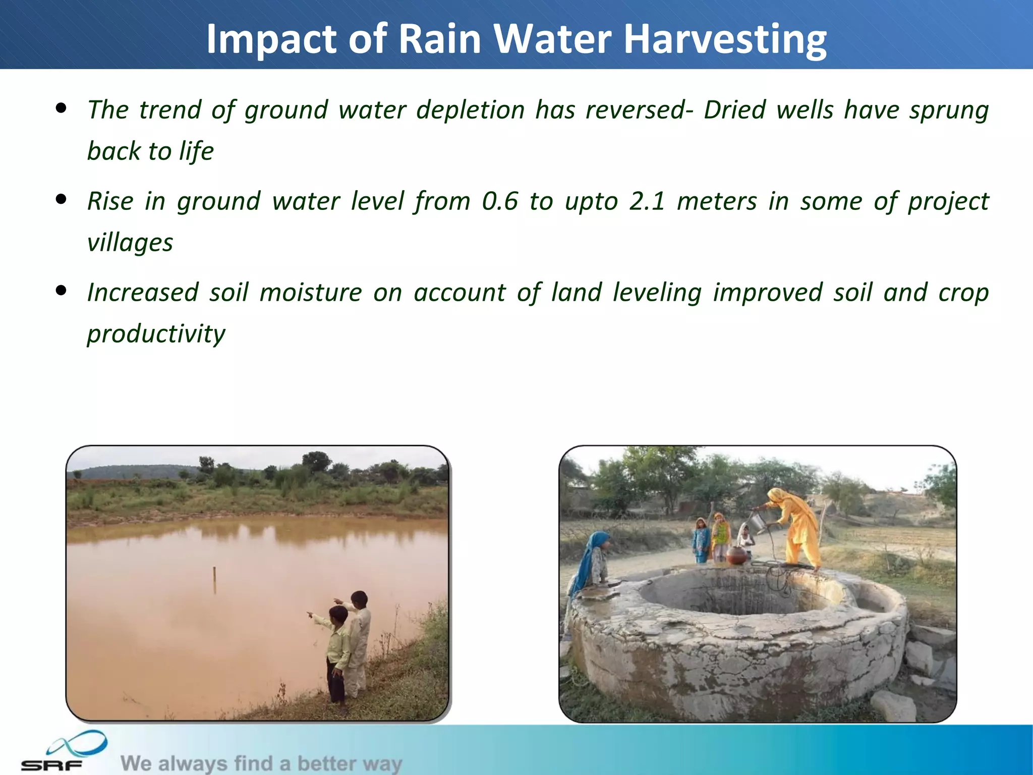 Impact of Rain Water Harvesting
• The trend of ground water depletion has reversed- Dried wells have sprung
  back to life
• Rise in ground water level from 0.6 to upto 2.1 meters in some of project
  villages
• Increased soil moisture on account of land leveling improved soil and crop
  productivity




                                                                               18
 