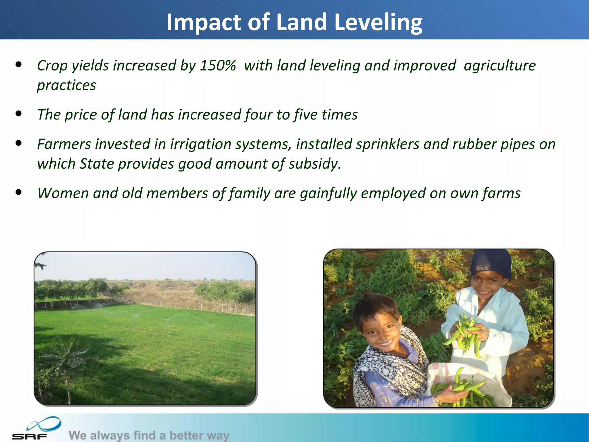 Impact of Land Leveling
• Crop yields increased by 150% with land leveling and improved agriculture
  practices
• The price of land has increased four to five times
• Farmers invested in irrigation systems, installed sprinklers and rubber pipes on
  which State provides good amount of subsidy.
• Women and old members of family are gainfully employed on own farms




                                                                                     20
 