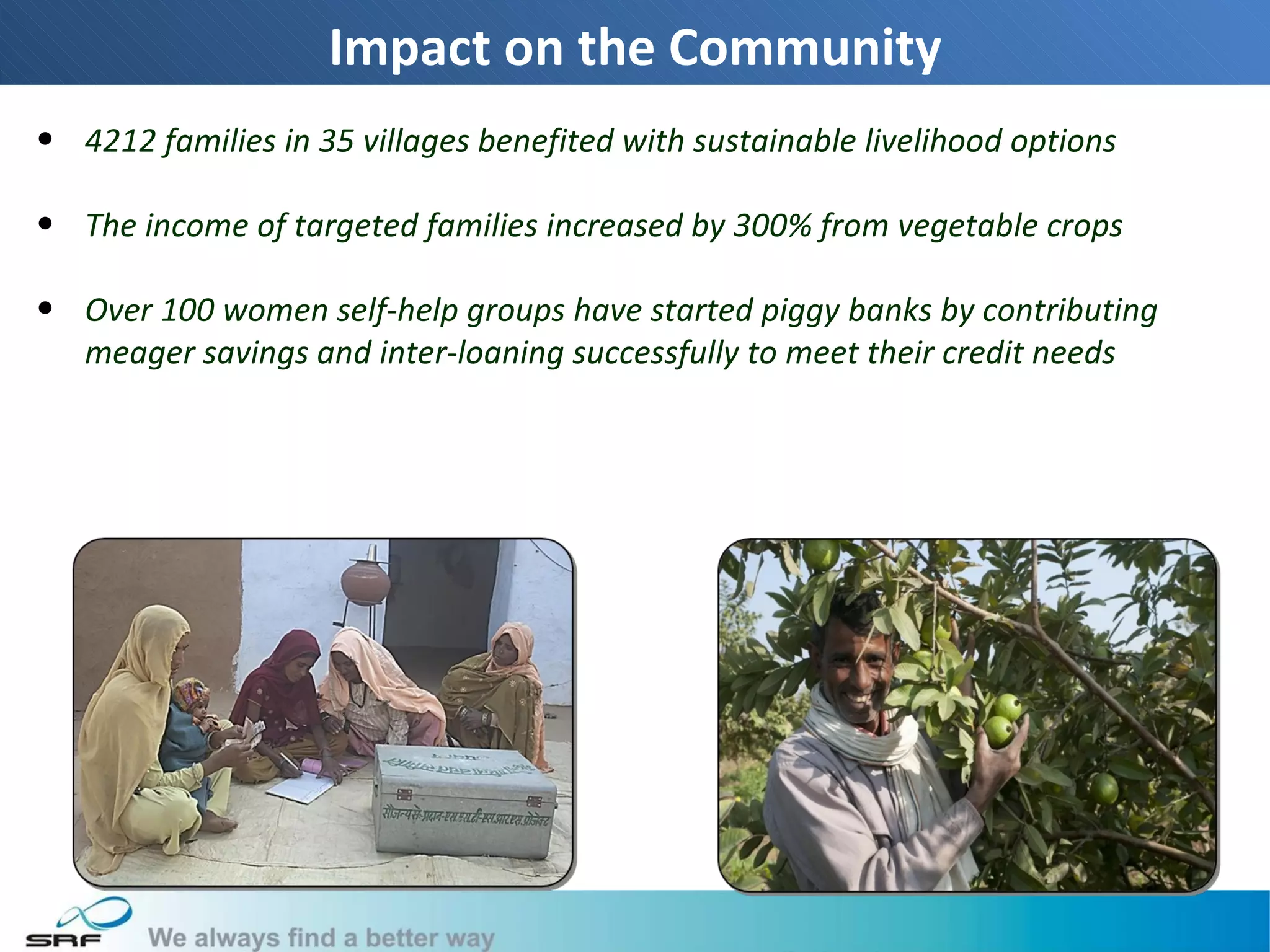 Impact on the Community
• 4212 families in 35 villages benefited with sustainable livelihood options

• The income of targeted families increased by 300% from vegetable crops

• Over 100 women self-help groups have started piggy banks by contributing
  meager savings and inter-loaning successfully to meet their credit needs




                                                                               22
 