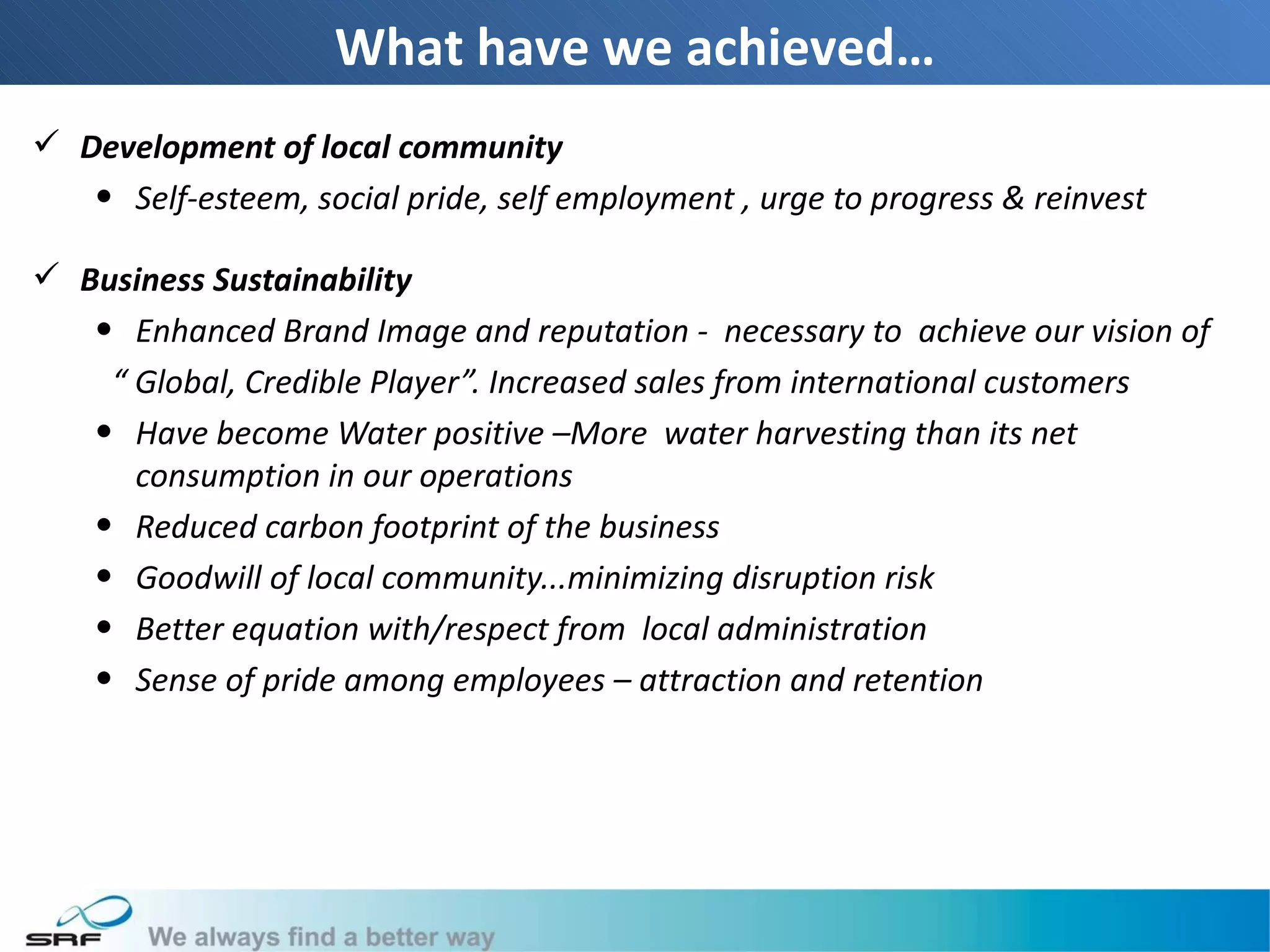 What have we achieved…
 Development of local community
   • Self-esteem, social pride, self employment , urge to progress & reinvest

 Business Sustainability
   • Enhanced Brand Image and reputation - necessary to achieve our vision of
    “ Global, Credible Player”. Increased sales from international customers
   • Have become Water positive –More water harvesting than its net
      consumption in our operations
   • Reduced carbon footprint of the business
   • Goodwill of local community...minimizing disruption risk
   • Better equation with/respect from local administration
   • Sense of pride among employees – attraction and retention
 