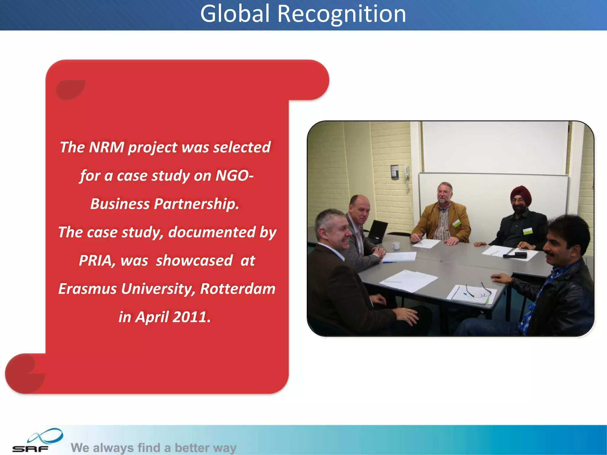 Global Recognition



The NRM project was selected
  for a case study on NGO-
    Business Partnership.
The case study, documented by
  PRIA, was showcased at
Erasmus University, Rotterdam
        in April 2011.
 