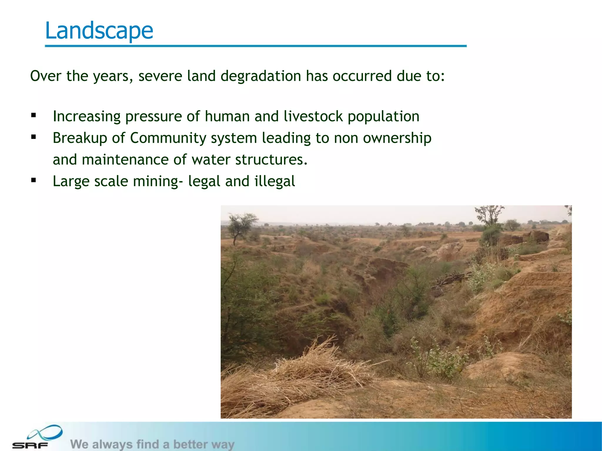 Landscape
Over the years, severe land degradation has occurred due to:

   Increasing pressure of human and livestock population
   Breakup of Community system leading to non ownership
    and maintenance of water structures.
   Large scale mining- legal and illegal




                                                               4
 