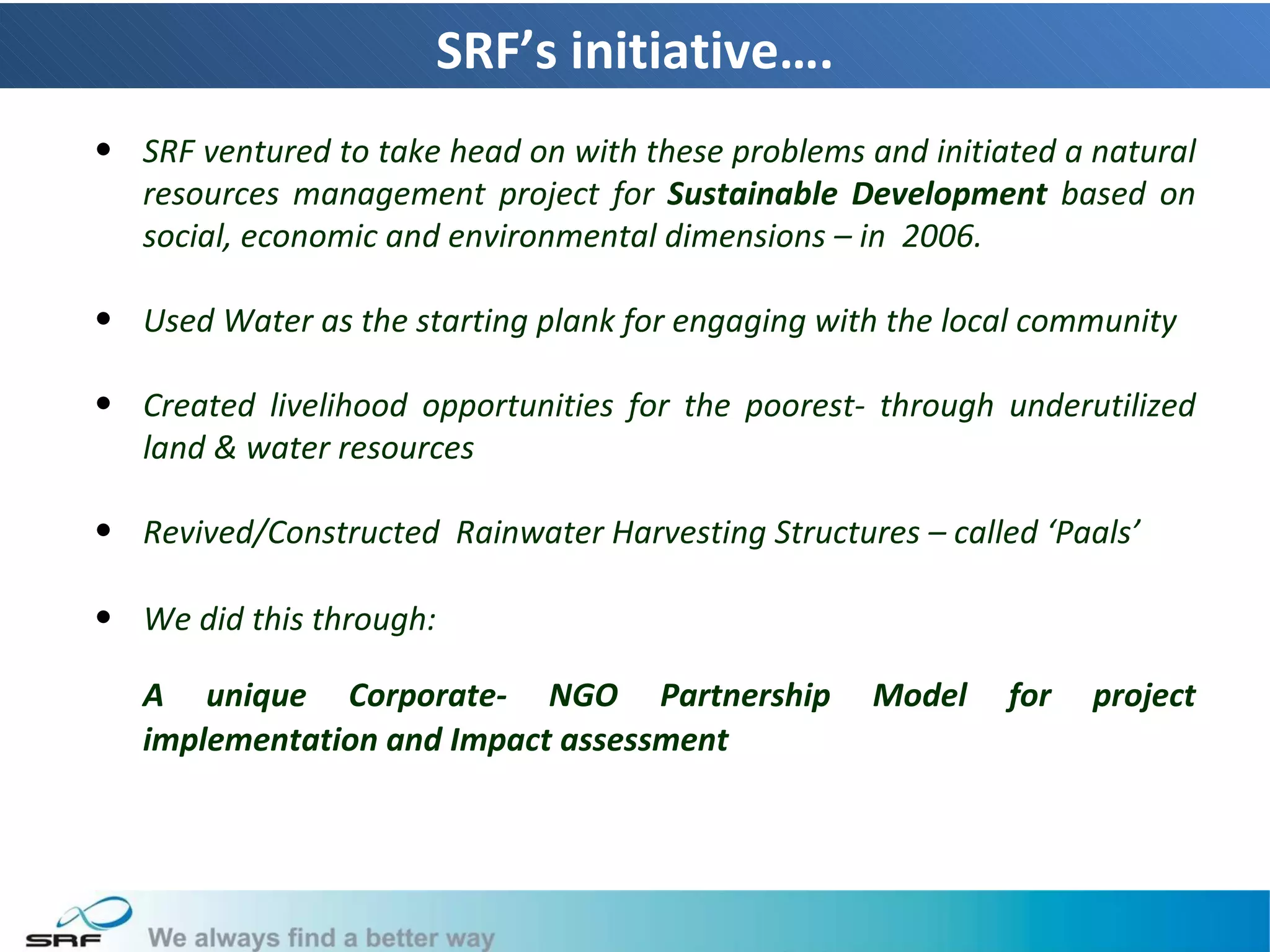SRF’s initiative….
• SRF ventured to take head on with these problems and initiated a natural
  resources management project for Sustainable Development based on
  social, economic and environmental dimensions – in 2006.

• Used Water as the starting plank for engaging with the local community

• Created livelihood opportunities for the poorest- through underutilized
  land & water resources

• Revived/Constructed Rainwater Harvesting Structures – called ‘Paals’

• We did this through:

   A unique Corporate- NGO Partnership              Model    for   project
   implementation and Impact assessment




                                                                             7
 