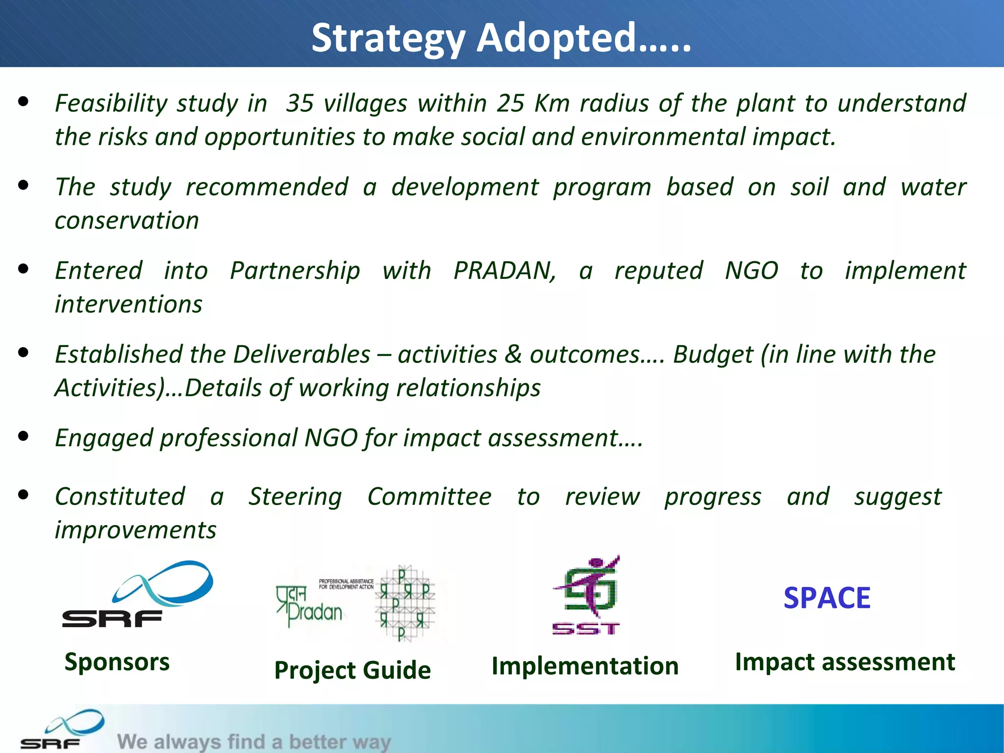Strategy Adopted…..
• Feasibility study in 35 villages within 25 Km radius of the plant to understand
  the risks and opportunities to make social and environmental impact.
• The study recommended a development program based on soil and water
  conservation
• Entered into Partnership with PRADAN, a reputed NGO to implement
  interventions
• Established the Deliverables – activities & outcomes…. Budget (in line with the
  Activities)…Details of working relationships
• Engaged professional NGO for impact assessment….

• Constituted a Steering Committee to review progress and suggest
  improvements

                                                                   SPACE
    Sponsors          Project Guide      Implementation        Impact assessment

                                                                                    8
 