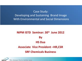 Case Study:
 Developing and Sustaining Brand Image
With Environmental and Social Dimensions



  NIPM ISTD Seminar: 30th June 2012
                  By
                HS Dua
   Associate Vice President –HR,CSR
        SRF Chemicals Business

                                           1
 