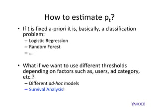 Survival	Analysis	
•  Interest	is	then	in	the	survival	func$on:	
S(t)	=	P(Outcome	>	t)	à	probability	of	being	alive	a0er	8me	t		
								=	1	–	probability	of	dying	before	8me	t	
	
S(t)	=	probability	of	not	returning	to	stream	aZer	$me	t																																
								=	1	–	probability	of	returning	to	stream	before	$me	t	
	
•  Proper$es	of	S(t):	
–  S(0)	=	1 	 	à 	you	are	absolutely	certain	to	be	
alive	at	the	beginning	of	$me.	
–  S(+∞)	=0 	à 	you	will	eventually	die.	
–  S’(t)	>=	0 	à 	aZer	one	hour	you	cannot	have	
more	chances	to	live	than	before.	
 