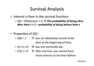 Hazard	and	cumula$ve	hazard	
•  Hazard	func$on	is	deﬁned	as	
							rate	of	occurrence	(users	returning)	at	$me	t	
	
•  Cumula$ve	hazard	(CHF)	is	the	sum	of	the	
risks	(users	returning)	from	dura$on	0	to	t	
	
•  S(t)	and	H(t)	are	related	as	follows:	
h(t) =
d
dt
log (S(t))
H(t) =
Z t
0
h(u)du
S(t) = e H(t)
 