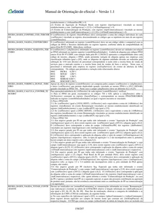 Manual de Orientação do eSocial – Versão 1.1
estabelecimento e {vlrSenarDescPR} > 0;
c2) Evento de Aquisição de Produção Rural, com registro {tipoAquisicao} vinculado ao mesmo
estabelecimento e com {indAquisicao} = [2,3] e {vlrTotalAquisicao} > 0;
c3) Evento de Comercialização da Produção, com registro {tipoComercializacao} vinculado ao mesmo
estabelecimento e com {indComercializacao} = [1,2,9] e {vlrTotalComercializacao} > 0;
REGRA_BASES_CONFERE_COD_TERCEIR O {codTerceiros} do registro {basesPorFpas} deve corresponder a soma dos códigos individuais de cada
OS
{codTerceiro} vinculado ao registro, desconsiderando os códigos que se repetirem em mais de um registro
{contribTerceiro}
REGRA_BASES_VALIDA_CODTERCEIRO O {codTerceiro} informado no registro {contribTerceiro} deve ser um código válido e compatível com os
códigos de FPAS e Terceiros identificados no registro superior, conforme tabela de compatibilidade do
anexo II da IN 971/2009. Além disso, verificar:
REGRA_BASES_VALIDA_ALIQUOTA_TER O {codTerceiro} e {aliqTerceiro} informados no registro {contribTerceiro} devem ser validados em relação
CEIRO
ao FPAS informado no registro superior {contribOutrasEntidades}. A tabela de alíquotas por códigos FPAS
(anexo II da IN 971/2009, com redação dada pela IN 1.238/2012) apresenta a compatibilidade entre cada
código de terceiro, alíquota e FPAS, sendo permitida variação de alíquota apenas nas empresas com
classificação tributária igual a [05], onde as alíquotas de algumas entidades deverão ser reduzidas pela
subtração de 1/10 (um décimo) do percentual correspondente à razão entre a receita bruta de venda de
serviços para o mercado externo e a receita bruta total de vendas de bens e serviço. Neste caso, o
percentual é informado pela empresa no registro {recExpServicos} do evento de abertura da folha
correspondente. Os códigos que permitem a variação estão relacionados abaixo:
0002
INCRA 0,20(*)
0016
SENAC 1,00(*)
0032
SESC
1,50(*)
0064
SEBRAE 0,60(*)
4096
SESCOOP 2,50(*)
REGRA_BASES_VERIFICA_DUPLIC_TERC Apesar da chave do registro {contribTerceiro} ser composta pelos campos {codTerceiro} e {aliqTerceiro},
EIRO
o único {codTerceiro} que permite duplicidade quando vinculado ao mesmo FPAS é o 0512 (SENAR)
quando vinculado ao FPAS 744. Neste caso o campo {aliqTerceiro} deve ser diferente (0,2 e 0,25).
REGRA_BASES_CALCULA_CONTRIB_TE Para apuração/conferência do {vlrTerceiro} de cada registro {contribTerceiro}, verificar:
RCEIRO
1) Para os FPAS em geral, excetuando-se os códigos 744 e 620, aplicar a {aliqTerceiro} sobre a
{bcTerceiros} constante no registro {basesPorFpas} e correspondente ao mesmo FPAS/TERCEIROS
indicada no registro {contribOutrasEntidades} ao qual o registro encontra-se vinculado;
2) Para o FPAS 620:
2.1) Se {codTerceiro} igual a [1024] (SEST), {vlrTerceiro} será o equivalente a soma de {vlrRubrica} dos
registros {itensRemun} do evento Remuneração vinculados ao mesmo estabelecimento identificado no
registro {ideEstabelecimento} e cujo {codIncidCP} seja igual a [33];
2.2) Se {codTerceiro} igual a [2048] (SENAT), {vlrTerceiro} será o equivalente a soma de {vlrRubrica}
dos registros itensRemun} do evento Remuneração vinculados ao mesmo estabelecimento identificado no
registro {ideEstabelecimento} e cujo {codIncidCP} seja igual a [34];
3) Para o FPAS 744:
3.1) Em arquivo gerado por PJ em que tenha sido informado o evento "Aquisição de Produção" com
{indAquisicao} igual a [1], deve existir registro com {codTerceiro} igual a [0512] e alíquota igual a [0,2].
O {vlrTerceiro} deve corresponder a soma do campo {vlrSenarDescPR} dos registros {ideProdutor}
vinculados aos registros {tipoAquisicao} com {indAquisicao} = [1];
3.2) Em arquivo gerado por PJ em que tenha sido informado o evento "Aquisição de Produção" com
{indAquisicao} igual a [2], deve existir registro com {codTerceiro} igual a [0512] e alíquota igual a [0,2].
O {vlrTerceiro} deve corresponder à aplicação da alíquota sobre o valor do campo {vlrTotalAquisicao} do
registro {tipoAquisicao} respectivo; (obs: os tipos de aquisição 1 e 2 são incompatíveis entre si, portanto,
haverá sempre um único registro com a alíquota 0,2).
3.3) Em arquivo gerado por PJ que tenha sido informado o evento "Comercialização da Produção" e cujo
campo {indComercializacao} seja igual a [1,9], deve existir registro com {codTerceiro} igual a [0512] e
alíquota igual a [0,25]. O {vlrTerceiro} deve corresponder à aplicação da alíquota sobre a soma do campo
{vlrTotalComercializacao} dos registros {tipoComercializacao} com o {indComercializacao} respectivos;
3.4) Em arquivo gerado por PJ que tenha sido informado o evento "Aquisição de Produção" com
{indAquisicao} igual a [3] (Aquis. Prod Rural de PJ por entidade PAA), deve existir registro com
{codTerceiro} igual a [0512] e alíquota igual a [0,25]. O {vlrTerceiro} deve corresponder à aplicação da
alíquota sobre a soma do campo {vlrTotalAquisicao} dos registros {tipoAquisicao} com o {indAquisicao}
respectivo (obs: as regras 3.3 e 3.4 também são incompatíveis entre si, pois entidade do PAA apenas
compra, não vende);
3.5) Em arquivo gerado por PF (inclusive Seg. Especial) que tenha sido informado o evento
"Comercialização de Produção" e cujo campo {indComercializacao} seja igual a [2,9], deve existir registro
com {codTerceiro} igual a [0512] e alíquota igual a [0,2]. O {vlrTerceiro} deve corresponder à aplicação
da alíquota sobre a soma do campo {vlrTotalComercializacao} dos registros {tipoComercializacao} com o
{indComercializacao} respectivos; (obs: quem informa o evento "Comercialização de Produção", no caso
da PF, é apenas o produtor rural PF ou o segurado especial, os quais não possuem contribuição na aquisição
de produto rural, portanto, não há existência concomitante entre as contribuições de PF na comercialização
e na aquisição);
REGRA_BASES_VALIDA_TOTAIS_CONTR Devem ser totalizados em {remunPorContratante} as remunerações informadas no evento "Remuneração"
ATANTE
cujo {tpLotacao} existente na tabela de LOTAÇÕES relativo à lotação informada em {ideEstabLotacao}
seja igual a [03, 04, 05, 06, 08, 09]. Para fins de totalização, observar a categoria do trabalhador e as
informações de CNPJ e CNO do contratante, da seguinte forma:
a) No caso específico do {tpLotacao} igual a [03], os campos {tpInscContratante} e {nrInscContratante}
deste registro devem equivaler aos campos de mesmo nome que constam em {infoEmpParcial} da
respectiva lotação. O CNO que consta no campo {nrInscEstab} da tabela de lotações deve ser incluído em

158/207

 