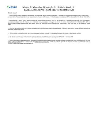 Minuta do Manual de Orientação do eSocial – Versão 1.1
EM ELABORAÇÃO – SEM EFEITO NORMATIVO
Notas da tabela 4:
1 - Cabe à pessoa jurídica, para fins de recolhimento da contribuição devida a terceiros, classificar a atividade por ela desenvolvida e atribuir-lhe o código FPAS
correspondente. A classificação deverá ser de acordo com o Quadro de Atividades e Profissões a que se refere o art. 577 do Decreto-Lei nº 5.452, de 1943 (CLT);
2 - Na hipótese de a pessoa jurídica desenvolver mais de uma atividade, prevalecerá, para fins de classificação, a atividade preponderante, assim considerada a
que representa objeto social da empresa, ou a unidade de produto, para qual convergem as demais em regime de conexão funcional (CLT, art. 581, §2º). Se
nenhuma das atividades desenvolvidas pela pessoa jurídica se caracterizar como preponderante, classificar-se-á cada uma delas no seu respectivo código
FPAS;
3 - Para fins de recolhimento da contribuição devida a terceiros, a associação desportiva e a sociedade empresária que mantém equipe de futebol profissional,
observarão as seguintes regras:
3.1 - A contribuição incide sobre o total da remuneração paga, devida ou creditada a empregados (atletas e não atletas) e trabalhadores avulsos;
3.2 - O cálculo da contribuição é feito mediante aplicação das alíquotas definidas para os códigos de FPAS 647 e Terceiros 0099.
4 - Sobre a remuneração dos trabalhadores temporários, contribuirá mediante aplicação das alíquotas previstas na combinação entre os códigos FPAS 655 com
código de Terceiros 0001. Sobre a remuneração dos trabalhadores permanentes, contribuirá mediante aplicação das alíquotas previstas na combinação entre os
códigos FPAS 515 com código de Terceiros 0115.

 