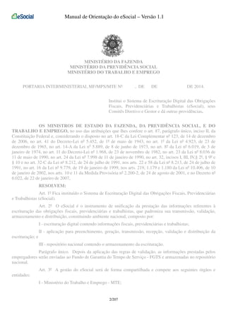 Manual de Orientação do eSocial – Versão 1.1

MINISTÉRIO DA FAZENDA
MINISTÉRIO DA PREVIDÊNCIA SOCIAL
MINISTÉRIO DO TRABALHO E EMPREGO
PORTARIA INTERMINISTERIAL MF/MPS/MTE Nº

, DE

DE

DE 2014.

Institui o Sistema de Escrituração Digital das Obrigações
Fiscais, Previdenciárias e Trabalhistas (eSocial), seus
Comitês Diretivo e Gestor e dá outras providências.
OS MINISTROS DE ESTADO DA FAZENDA, DA PREVIDÊNCIA SOCIAL, E DO
TRABALHO E EMPREGO, no uso das atribuições que lhes confere o art. 87, parágrafo único, inciso II, da
Constituição Federal e, considerando o disposto no art. 18-C da Lei Complementar nº 123, de 14 de dezembro
de 2006, no art. 41 do Decreto-Lei nº 5.452, de 1º de maio de 1943, no art. 1º da Lei nº 4.923, de 23 de
dezembro de 1965, no art. 14-A da Lei no 5.889, de 8 de junho de 1973, no art. 8º da Lei nº 6.019, de 3 de
janeiro de 1974, no art. 11 do Decreto-Lei nº 1.968, de 23 de novembro de 1982, no art. 23 da Lei nº 8.036 de
11 de maio de 1990, no art. 24 da Lei nº 7.998 de 11 de janeiro de 1990, no art. 32, incisos I, III, IV,§ 2º, § 9º e
§ 10 e no art. 32-C da Lei nº 8.212, de 24 de julho de 1991, nos arts. 22 e 58 da Lei nº 8.213, de 24 de julho de
1991, no art. 16 da Lei nº 9.779, de 19 de janeiro de 1999, nos arts. 219, 1.179 e 1.180 da Lei nº 10.406, de 10
de janeiro de 2002, nos arts. 10 e 11 da Medida Provisória nº 2.200-2, de 24 de agosto de 2001, e no Decreto nº
6.022, de 22 de janeiro de 2007,
RESOLVEM:
Art. 1º Fica instituído o Sistema de Escrituração Digital das Obrigações Fiscais, Previdenciárias
e Trabalhistas (eSocial).
Art. 2º O eSocial é o instrumento de unificação da prestação das informações referentes à
escrituração das obrigações fiscais, previdenciárias e trabalhistas, que padroniza sua transmissão, validação,
armazenamento e distribuição, constituindo ambiente nacional, composto por:
I - escrituração digital contendo informações fiscais, previdenciárias e trabalhistas;
II - aplicação para preenchimento, geração, transmissão, recepção, validação e distribuição da
escrituração; e
III - repositório nacional contendo o armazenamento da escrituração.
Parágrafo único. Depois da aplicação das regras de validação, as informações prestadas pelos
empregadores serão enviadas ao Fundo de Garantia do Tempo de Serviço - FGTS e armazenadas no repositório
nacional.
Art. 3º A gestão do eSocial será de forma compartilhada e compete aos seguintes órgãos e
entidades:
I - Ministério do Trabalho e Emprego - MTE;

2/207

 