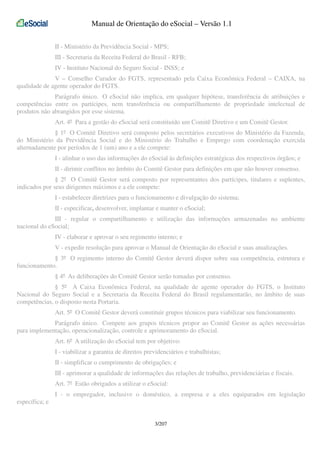 Manual de Orientação do eSocial – Versão 1.1
II - Ministério da Previdência Social - MPS;
III - Secretaria da Receita Federal do Brasil - RFB;
IV - Instituto Nacional do Seguro Social - INSS; e
V – Conselho Curador do FGTS, representado pela Caixa Econômica Federal – CAIXA, na
qualidade de agente operador do FGTS.
Parágrafo único. O eSocial não implica, em qualquer hipótese, transferência de atribuições e
competências entre os partícipes, nem transferência ou compartilhamento de propriedade intelectual de
produtos não abrangidos por esse sistema.
Art. 4º Para a gestão do eSocial será constituído um Comitê Diretivo e um Comitê Gestor.
§ 1º O Comitê Diretivo será composto pelos secretários executivos do Ministério da Fazenda,
do Ministério da Previdência Social e do Ministério do Trabalho e Emprego com coordenação exercida
alternadamente por períodos de 1 (um) ano e a ele compete:
I - alinhar o uso das informações do eSocial às definições estratégicas dos respectivos órgãos; e
II - dirimir conflitos no âmbito do Comitê Gestor para definições em que não houver consenso.
§ 2º O Comitê Gestor será composto por representantes dos partícipes, titulares e suplentes,
indicados por seus dirigentes máximos e a ele compete:
I - estabelecer diretrizes para o funcionamento e divulgação do sistema;
II - especificar, desenvolver, implantar e manter o eSocial;
III - regular o compartilhamento e utilização das informações armazenadas no ambiente
nacional do eSocial;
IV - elaborar e aprovar o seu regimento interno; e
V - expedir resolução para aprovar o Manual de Orientação do eSocial e suas atualizações.
§ 3º O regimento interno do Comitê Gestor deverá dispor sobre sua competência, estrutura e
funcionamento.
§ 4º As deliberações do Comitê Gestor serão tomadas por consenso.
§ 5º A Caixa Econômica Federal, na qualidade de agente operador do FGTS, o Instituto
Nacional do Seguro Social e a Secretaria da Receita Federal do Brasil regulamentarão, no âmbito de suas
competências, o disposto nesta Portaria.
Art. 5º O Comitê Gestor deverá constituir grupos técnicos para viabilizar seu funcionamento.
Parágrafo único. Compete aos grupos técnicos propor ao Comitê Gestor as ações necessárias
para implementação, operacionalização, controle e aprimoramento do eSocial.
Art. 6º A utilização do eSocial tem por objetivo:
I - viabilizar a garantia de direitos previdenciários e trabalhistas;
II - simplificar o cumprimento de obrigações; e
III - aprimorar a qualidade de informações das relações de trabalho, previdenciárias e fiscais.
Art. 7º Estão obrigados a utilizar o eSocial:
I - o empregador, inclusive o doméstico, a empresa e a eles equiparados em legislação
específica; e
3/207

 