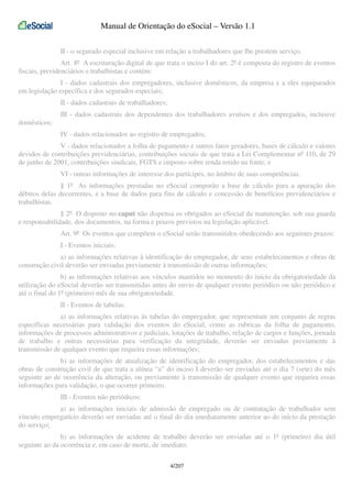 Manual de Orientação do eSocial – Versão 1.1
II - o segurado especial inclusive em relação a trabalhadores que lhe prestem serviço.
Art. 8º A escrituração digital de que trata o inciso I do art. 2º é composta do registro de eventos
fiscais, previdenciários e trabalhistas e contém:
I - dados cadastrais dos empregadores, inclusive domésticos, da empresa e a eles equiparados
em legislação específica e dos segurados especiais;
II - dados cadastrais de trabalhadores;
III - dados cadastrais dos dependentes dos trabalhadores avulsos e dos empregados, inclusive
domésticos;
IV - dados relacionados ao registro de empregados;
V - dados relacionados a folha de pagamento e outros fatos geradores, bases de cálculo e valores
devidos de contribuições previdenciárias, contribuições sociais de que trata a Lei Complementar nº 110, de 29
de junho de 2001, contribuições sindicais, FGTS e imposto sobre renda retido na fonte; e
VI - outras informações de interesse dos partícipes, no âmbito de suas competências.
§ 1º As informações prestadas no eSocial comporão a base de cálculo para a apuração dos
débitos delas decorrentes, e a base de dados para fins de cálculo e concessão de benefícios previdenciários e
trabalhistas.
§ 2º O disposto no caput não dispensa os obrigados ao eSocial da manutenção, sob sua guarda
e responsabilidade, dos documentos, na forma e prazos previstos na legislação aplicável.
Art. 9º Os eventos que compõem o eSocial serão transmitidos obedecendo aos seguintes prazos:
I - Eventos iniciais:
a) as informações relativas à identificação do empregador, de seus estabelecimentos e obras de
construção civil deverão ser enviadas previamente à transmissão de outras informações;
b) as informações relativas aos vínculos mantidos no momento do início da obrigatoriedade da
utilização do eSocial deverão ser transmitidas antes do envio de qualquer evento periódico ou não periódico e
até o final do 1º (primeiro) mês de sua obrigatoriedade.
II - Eventos de tabelas:
a) as informações relativas às tabelas do empregador, que representam um conjunto de regras
específicas necessárias para validação dos eventos do eSocial, como as rubricas da folha de pagamento,
informações de processos administrativos e judiciais, lotações de trabalho, relação de cargos e funções, jornada
de trabalho e outras necessárias para verificação da integridade, deverão ser enviadas previamente à
transmissão de qualquer evento que requeira essas informações;
b) as informações de atualização de identificação do empregador, dos estabelecimentos e das
obras de construção civil de que trata a alínea “a” do inciso I deverão ser enviadas até o dia 7 (sete) do mês
seguinte ao de ocorrência da alteração, ou previamente à transmissão de qualquer evento que requeira essas
informações para validação, o que ocorrer primeiro.
III - Eventos não periódicos:
a) as informações iniciais de admissão de empregado ou de contratação de trabalhador sem
vínculo empregatício deverão ser enviadas até o final do dia imediatamente anterior ao do início da prestação
do serviço;
b) as informações de acidente de trabalho deverão ser enviadas até o 1º (primeiro) dia útil
seguinte ao da ocorrência e, em caso de morte, de imediato;
4/207

 