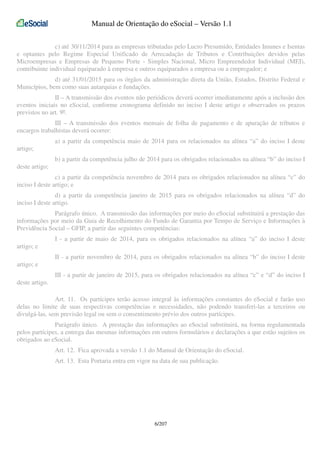 Manual de Orientação do eSocial – Versão 1.1
c) até 30/11/2014 para as empresas tributadas pelo Lucro Presumido, Entidades Imunes e Isentas
e optantes pelo Regime Especial Unificado de Arrecadação de Tributos e Contribuições devidos pelas
Microempresas e Empresas de Pequeno Porte - Simples Nacional, Micro Empreendedor Individual (MEI),
contribuinte individual equiparado à empresa e outros equiparados a empresa ou a empregador; e
d) até 31/01/2015 para os órgãos da administração direta da União, Estados, Distrito Federal e
Municípios, bem como suas autarquias e fundações.
II – A transmissão dos eventos não periódicos deverá ocorrer imediatamente após a inclusão dos
eventos iniciais no eSocial, conforme cronograma definido no inciso I deste artigo e observados os prazos
previstos no art. 9º.
III – A transmissão dos eventos mensais de folha de pagamento e de apuração de tributos e
encargos trabalhistas deverá ocorrer:
a) a partir da competência maio de 2014 para os relacionados na alínea “a” do inciso I deste
artigo;
b) a partir da competência julho de 2014 para os obrigados relacionados na alínea “b” do inciso I
deste artigo;
c) a partir da competência novembro de 2014 para os obrigados relacionados na alínea “c” do
inciso I deste artigo; e
d) a partir da competência janeiro de 2015 para os obrigados relacionados na alínea “d” do
inciso I deste artigo.
Parágrafo único. A transmissão das informações por meio do eSocial substituirá a prestação das
informações por meio da Guia de Recolhimento do Fundo de Garantia por Tempo de Serviço e Informações à
Previdência Social – GFIP, a partir das seguintes competências:
I - a partir de maio de 2014, para os obrigados relacionados na alínea “a” do inciso I deste
artigo; e
II - a partir novembro de 2014, para os obrigados relacionados na alínea “b” do inciso I deste
artigo; e
III - a partir de janeiro de 2015, para os obrigados relacionados na alínea “c” e “d” do inciso I
deste artigo.
Art. 11. Os partícipes terão acesso integral às informações constantes do eSocial e farão uso
delas no limite de suas respectivas competências e necessidades, não podendo transferi-las a terceiros ou
divulgá-las, sem previsão legal ou sem o consentimento prévio dos outros partícipes.
Parágrafo único. A prestação das informações ao eSocial substituirá, na forma regulamentada
pelos partícipes, a entrega das mesmas informações em outros formulários e declarações a que estão sujeitos os
obrigados ao eSocial.
Art. 12. Fica aprovada a versão 1.1 do Manual de Orientação do eSocial.
Art. 13. Esta Portaria entra em vigor na data de sua publicação.

6/207

 