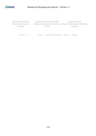 Manual de Orientação do eSocial – Versão 1.1

GUIDO MANTEGA
Ministro de Estado da
Fazenda

D.O.U. nº

GARIBALDI ALVES FILHO
MANOEL DIAS
Ministro de Estado da Previdência Ministro de Estado do Trabalho e
Social
Emprego

,

-feira,

de dezembro de 2013 – Seção – Página

7/207

 