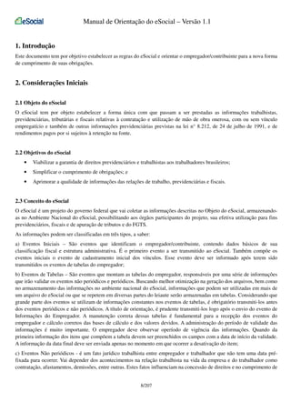 Manual de Orientação do eSocial – Versão 1.1
1. Introdução
Este documento tem por objetivo estabelecer as regras do eSocial e orientar o empregador/contribuinte para a nova forma
de cumprimento de suas obrigações.

2. Considerações Iniciais
2.1 Objeto do eSocial
O eSocial tem por objeto estabelecer a forma única com que passam a ser prestadas as informações trabalhistas,
previdenciárias, tributárias e fiscais relativas à contratação e utilização de mão de obra onerosa, com ou sem vínculo
empregatício e também de outras informações previdenciárias previstas na lei n° 8.212, de 24 de julho de 1991, e de
rendimentos pagos por si sujeitos à retenção na fonte.

2.2 Objetivos do eSocial
•

Viabilizar a garantia de direitos previdenciários e trabalhistas aos trabalhadores brasileiros;

•

Simplificar o cumprimento de obrigações; e

•

Aprimorar a qualidade de informações das relações de trabalho, previdenciárias e fiscais.

2.3 Conceito do eSocial
O eSocial é um projeto do governo federal que vai coletar as informações descritas no Objeto do eSocial, armazenandoas no Ambiente Nacional do eSocial, possibilitando aos órgãos participantes do projeto, sua efetiva utilização para fins
previdenciários, fiscais e de apuração de tributos e do FGTS.
As informações podem ser classificadas em três tipos, a saber:
a) Eventos Iniciais – São eventos que identificam o empregador/contribuinte, contendo dados básicos de sua
classificação fiscal e estrutura administrativa. É o primeiro evento a ser transmitido ao eSocial. Também compõe os
eventos iniciais o evento de cadastramento inicial dos vínculos. Esse evento deve ser informado após terem sido
transmitidos os eventos de tabelas do empregador;
b) Eventos de Tabelas – São eventos que montam as tabelas do empregador, responsáveis por uma série de informações
que irão validar os eventos não periódicos e periódicos. Buscando melhor otimização na geração dos arquivos, bem como
no armazenamento das informações no ambiente nacional do eSocial, informações que podem ser utilizadas em mais de
um arquivo do eSocial ou que se repetem em diversas partes do leiaute serão armazenadas em tabelas. Considerando que
grande parte dos eventos se utilizam de informações constantes nos eventos de tabelas, é obrigatório transmiti-los antes
dos eventos periódicos e não periódicos. A título de orientação, é prudente transmiti-los logo após o envio do evento de
Informações do Empregador. A manutenção correta dessas tabelas é fundamental para a recepção dos eventos do
empregador e cálculo corretos das bases de cálculo e dos valores devidos. A administração do período de validade das
informações é muito importante. O empregador deve observar operíodo de vigência das informações. Quando da
primeira informação dos itens que compõem a tabela devem ser preenchidos os campos com a data de início da validade.
A informação da data final deve ser enviada apenas no momento em que ocorrer a desativação do item;
c) Eventos Não periódicos - é um fato jurídico trabalhista entre empregador e trabalhador que não tem uma data préfixada para ocorrer. Vai depender dos acontecimentos na relação trabalhista na vida da empresa e do trabalhador como
contratação, afastamentos, demissões, entre outras. Estes fatos influenciam na concessão de direitos e no cumprimento de
8/207

 