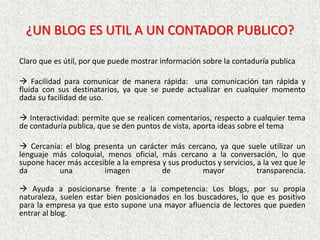 ¿UN BLOG ES UTIL A UN CONTADOR PUBLICO?
Claro que es útil, por que puede mostrar información sobre la contaduría publica
 Facilidad para comunicar de manera rápida: una comunicación tan rápida y
fluida con sus destinatarios, ya que se puede actualizar en cualquier momento
dada su facilidad de uso.
 Interactividad: permite que se realicen comentarios, respecto a cualquier tema
de contaduría publica, que se den puntos de vista, aporta ideas sobre el tema
 Cercanía: el blog presenta un carácter más cercano, ya que suele utilizar un
lenguaje más coloquial, menos oficial, más cercano a la conversación, lo que
supone hacer más accesible a la empresa y sus productos y servicios, a la vez que le
da una imagen de mayor transparencia.
 Ayuda a posicionarse frente a la competencia: Los blogs, por su propia
naturaleza, suelen estar bien posicionados en los buscadores, lo que es positivo
para la empresa ya que esto supone una mayor afluencia de lectores que pueden
entrar al blog.
 