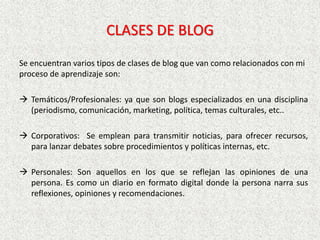 CLASES DE BLOG
Se encuentran varios tipos de clases de blog que van como relacionados con mi
proceso de aprendizaje son:
 Temáticos/Profesionales: ya que son blogs especializados en una disciplina
(periodismo, comunicación, marketing, política, temas culturales, etc..
 Corporativos: Se emplean para transmitir noticias, para ofrecer recursos,
para lanzar debates sobre procedimientos y políticas internas, etc.
 Personales: Son aquellos en los que se reflejan las opiniones de una
persona. Es como un diario en formato digital donde la persona narra sus
reflexiones, opiniones y recomendaciones.
 