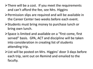 There will be a cost. If you meet the requirements
and can’t afford the fee, see Mrs. Higgins
Permission slips are required and will be available in
the Career Center two weeks before each event.
Students must bring money to purchase lunch or
bring own lunch.
Space is limited and available on a “first come, first
served” basis. GPA, ACT and discipline will be taken
into consideration in creating list of students
attending trip.
List will be posted on Mrs. Higgins’ door 3 days before
each trip, sent out on Remind and emailed to the
faculty.
 