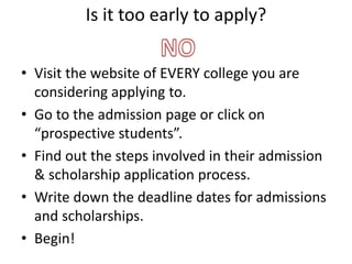 Is it too early to apply?
• Visit the website of EVERY college you are
considering applying to.
• Go to the admission page or click on
“prospective students”.
• Find out the steps involved in their admission
& scholarship application process.
• Write down the deadline dates for admissions
and scholarships.
• Begin!
 