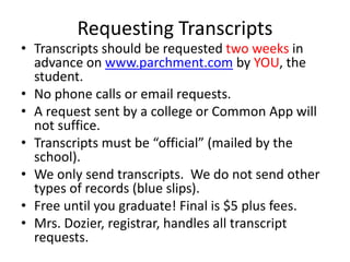 Requesting Transcripts
• Transcripts should be requested two weeks in
advance on www.parchment.com by YOU, the
student.
• No phone calls or email requests.
• A request sent by a college or Common App will
not suffice.
• Transcripts must be “official” (mailed by the
school).
• We only send transcripts. We do not send other
types of records (blue slips).
• Free until you graduate! Final is $5 plus fees.
• Mrs. Dozier, registrar, handles all transcript
requests.
 