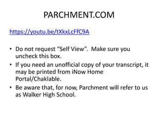 PARCHMENT.COM
https://youtu.be/tXkxLcFfC9A
• Do not request “Self View”. Make sure you
uncheck this box.
• If you need an unofficial copy of your transcript, it
may be printed from iNow Home
Portal/Chaklable.
• Be aware that, for now, Parchment will refer to us
as Walker High School.
 