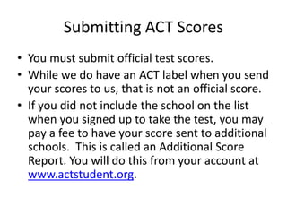 Submitting ACT Scores
• You must submit official test scores.
• While we do have an ACT label when you send
your scores to us, that is not an official score.
• If you did not include the school on the list
when you signed up to take the test, you may
pay a fee to have your score sent to additional
schools. This is called an Additional Score
Report. You will do this from your account at
www.actstudent.org.
 